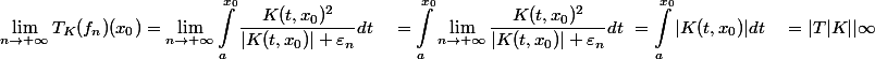 \begin{aligned}\lim _{n \rightarrow+\infty} T_K(f_n)(x_0) &= \lim _{n \rightarrow+\infty} \int_a^{x_0} \dfrac{K(t, x_0)^2}{|K(t, x_0)| + \varepsilon_n} dt \ &= \int_a^{x_0} \lim_ {n \rightarrow+\infty} \dfrac{K(t, x_0)^2}{|K(t, x_0)| + \varepsilon_n} dt \ &= \int_a^{x_0} |K(t, x_0)| dt \ &= |T{|K|}|{\infty} \end{aligned}